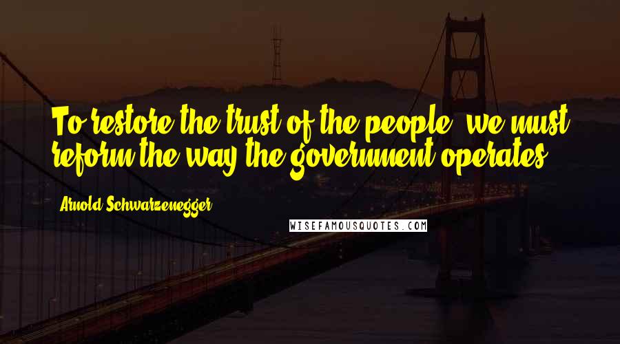 Arnold Schwarzenegger Quotes: To restore the trust of the people, we must reform the way the government operates.