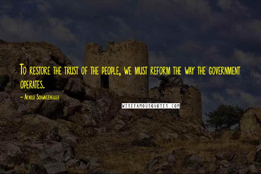 Arnold Schwarzenegger Quotes: To restore the trust of the people, we must reform the way the government operates.