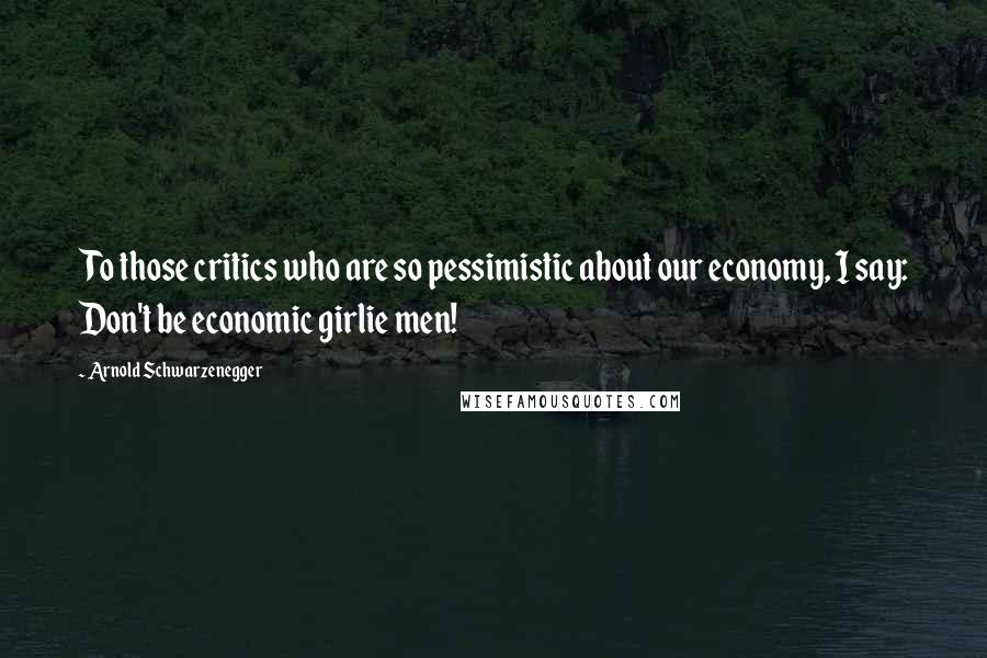 Arnold Schwarzenegger Quotes: To those critics who are so pessimistic about our economy, I say: Don't be economic girlie men!