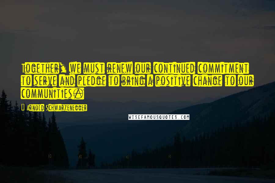 Arnold Schwarzenegger Quotes: Together, we must renew our continued commitment to serve and pledge to bring a positive change to our communities.