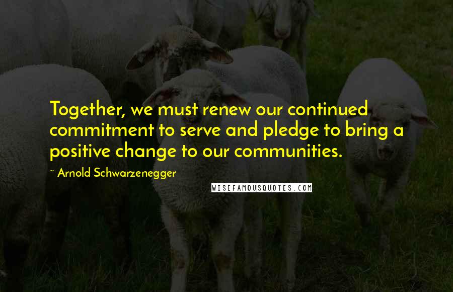 Arnold Schwarzenegger Quotes: Together, we must renew our continued commitment to serve and pledge to bring a positive change to our communities.