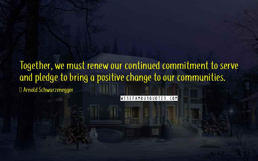 Arnold Schwarzenegger Quotes: Together, we must renew our continued commitment to serve and pledge to bring a positive change to our communities.