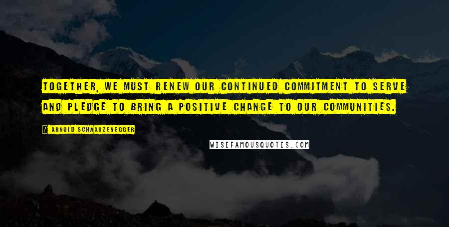 Arnold Schwarzenegger Quotes: Together, we must renew our continued commitment to serve and pledge to bring a positive change to our communities.