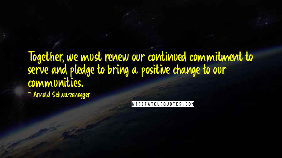 Arnold Schwarzenegger Quotes: Together, we must renew our continued commitment to serve and pledge to bring a positive change to our communities.