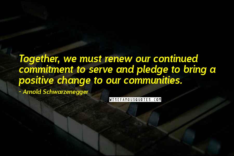Arnold Schwarzenegger Quotes: Together, we must renew our continued commitment to serve and pledge to bring a positive change to our communities.