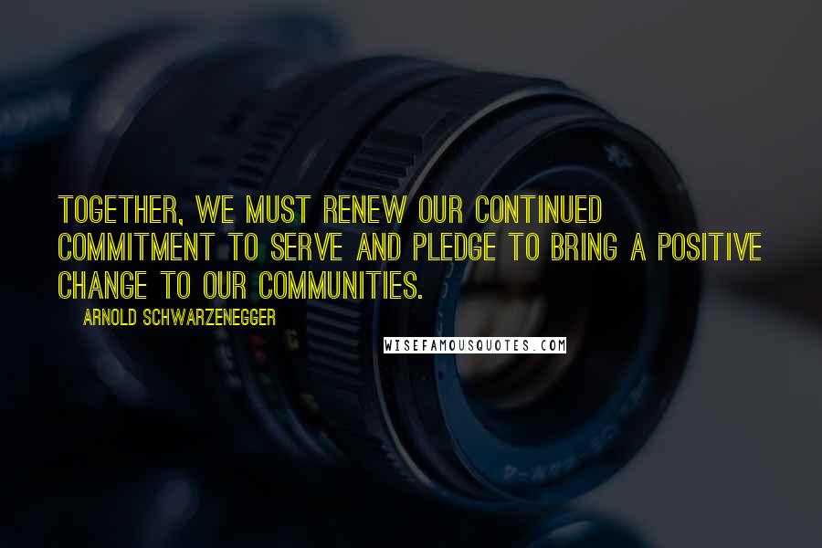 Arnold Schwarzenegger Quotes: Together, we must renew our continued commitment to serve and pledge to bring a positive change to our communities.