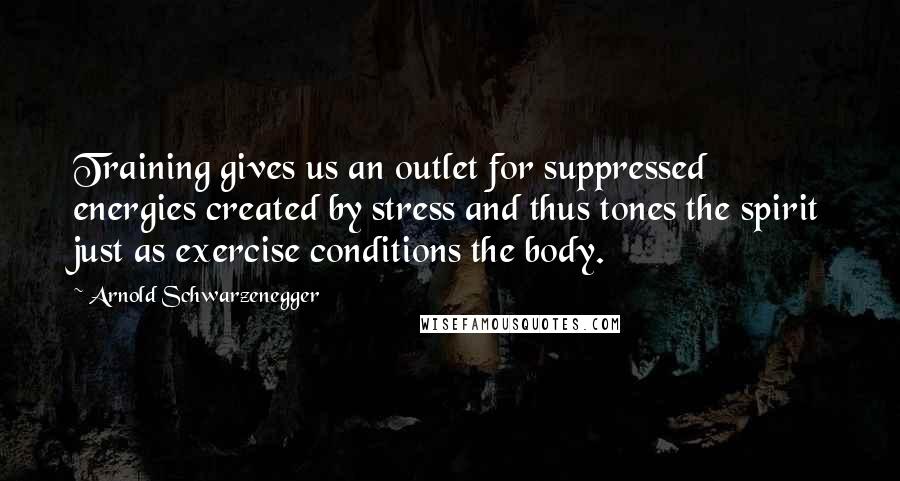 Arnold Schwarzenegger Quotes: Training gives us an outlet for suppressed energies created by stress and thus tones the spirit just as exercise conditions the body.