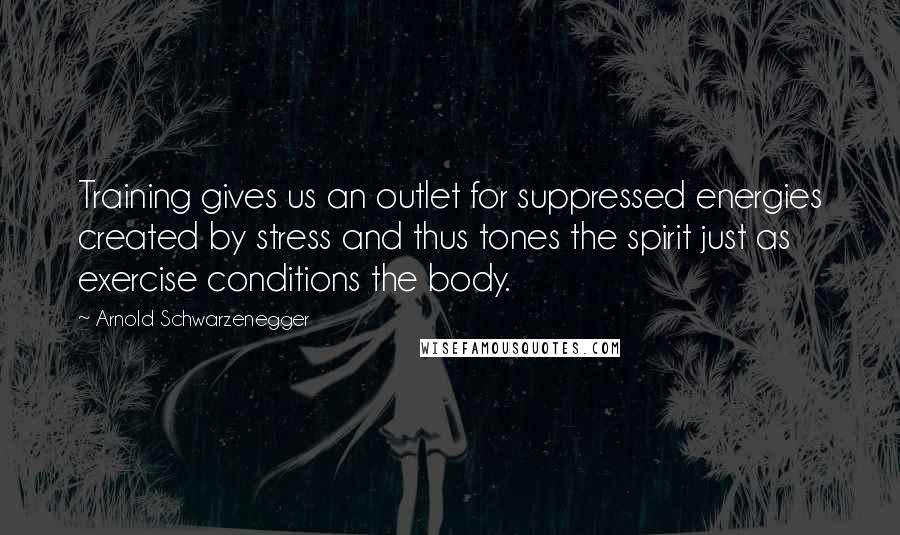 Arnold Schwarzenegger Quotes: Training gives us an outlet for suppressed energies created by stress and thus tones the spirit just as exercise conditions the body.