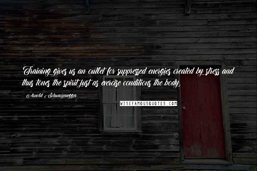 Arnold Schwarzenegger Quotes: Training gives us an outlet for suppressed energies created by stress and thus tones the spirit just as exercise conditions the body.