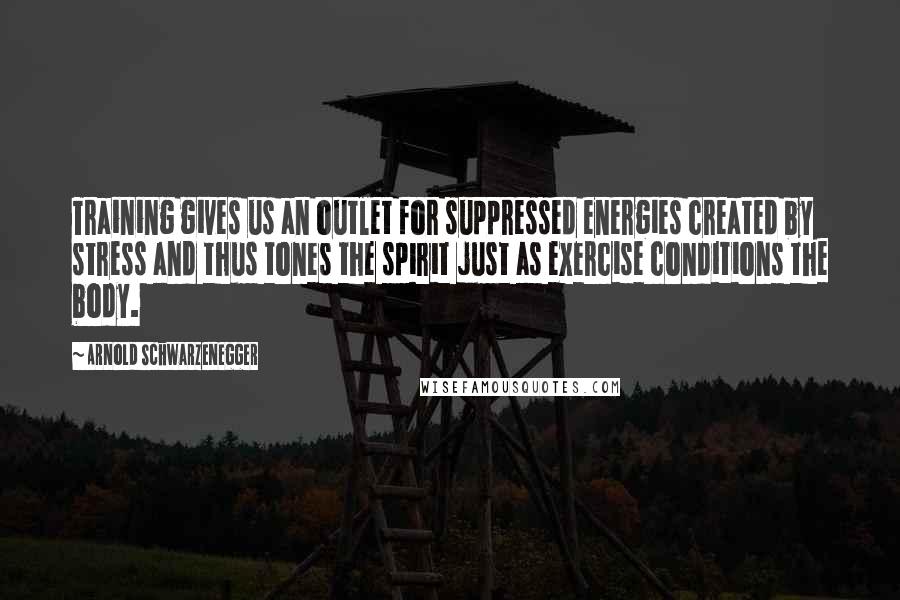 Arnold Schwarzenegger Quotes: Training gives us an outlet for suppressed energies created by stress and thus tones the spirit just as exercise conditions the body.