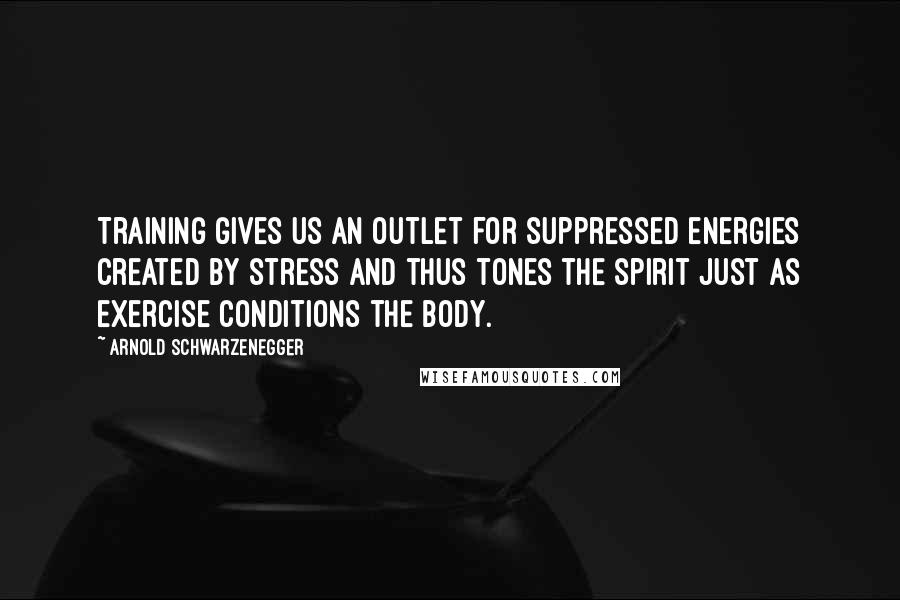 Arnold Schwarzenegger Quotes: Training gives us an outlet for suppressed energies created by stress and thus tones the spirit just as exercise conditions the body.