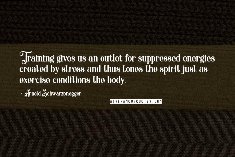Arnold Schwarzenegger Quotes: Training gives us an outlet for suppressed energies created by stress and thus tones the spirit just as exercise conditions the body.