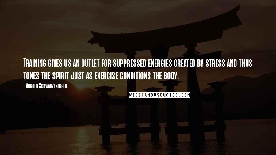 Arnold Schwarzenegger Quotes: Training gives us an outlet for suppressed energies created by stress and thus tones the spirit just as exercise conditions the body.