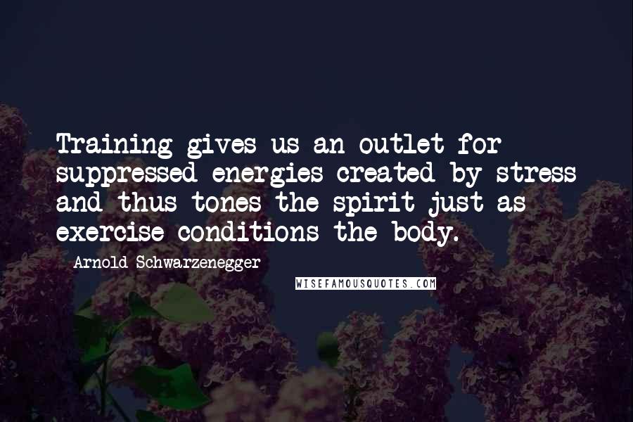 Arnold Schwarzenegger Quotes: Training gives us an outlet for suppressed energies created by stress and thus tones the spirit just as exercise conditions the body.