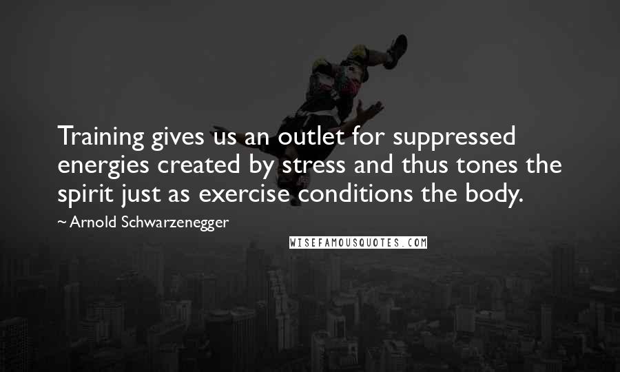 Arnold Schwarzenegger Quotes: Training gives us an outlet for suppressed energies created by stress and thus tones the spirit just as exercise conditions the body.