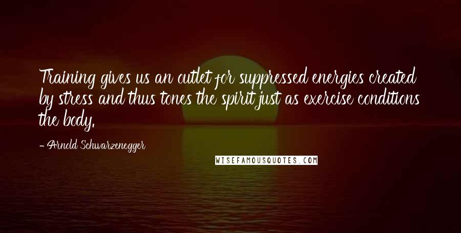 Arnold Schwarzenegger Quotes: Training gives us an outlet for suppressed energies created by stress and thus tones the spirit just as exercise conditions the body.