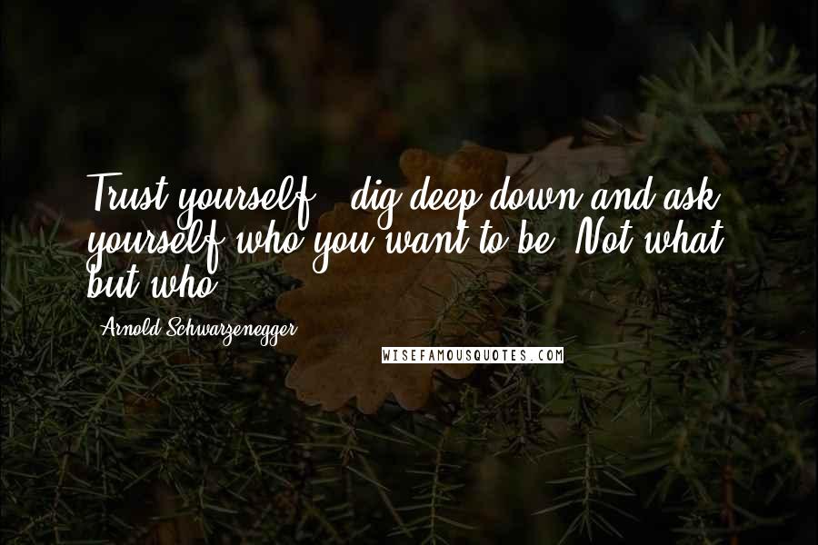 Arnold Schwarzenegger Quotes: Trust yourself,..dig deep down and ask yourself who you want to be? Not what, but who?