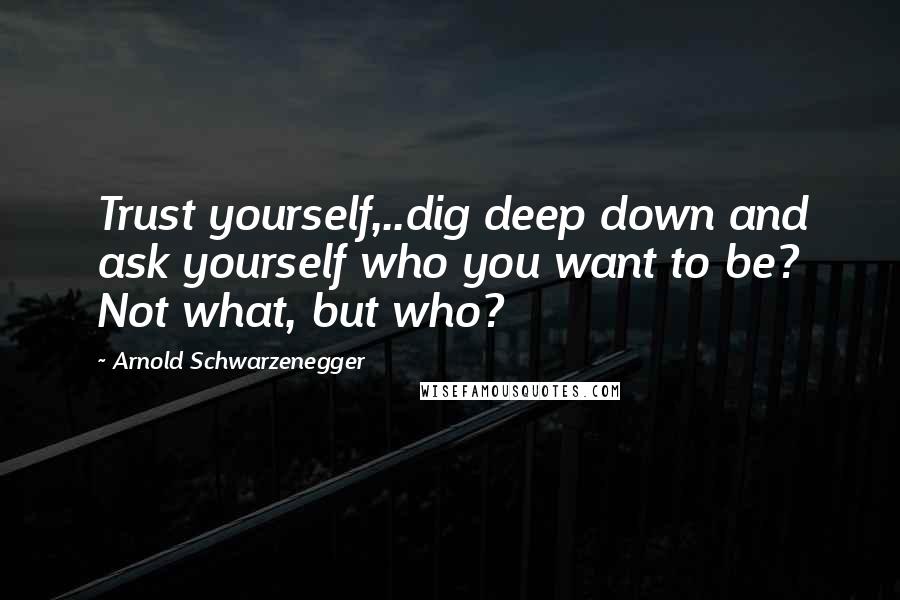 Arnold Schwarzenegger Quotes: Trust yourself,..dig deep down and ask yourself who you want to be? Not what, but who?