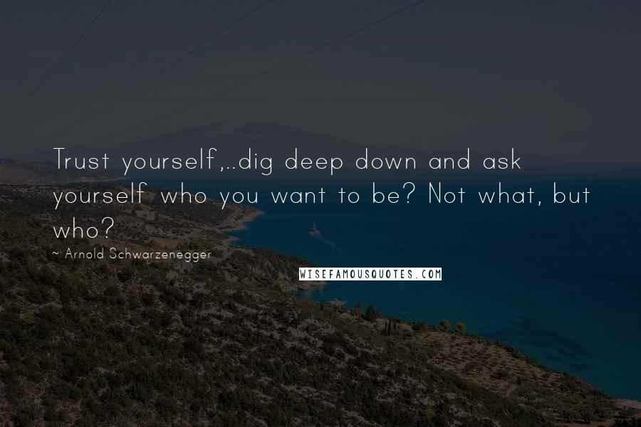 Arnold Schwarzenegger Quotes: Trust yourself,..dig deep down and ask yourself who you want to be? Not what, but who?