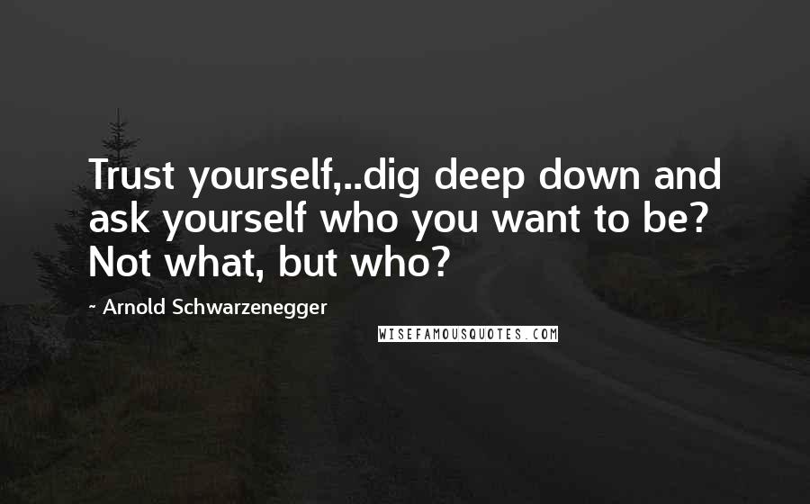 Arnold Schwarzenegger Quotes: Trust yourself,..dig deep down and ask yourself who you want to be? Not what, but who?