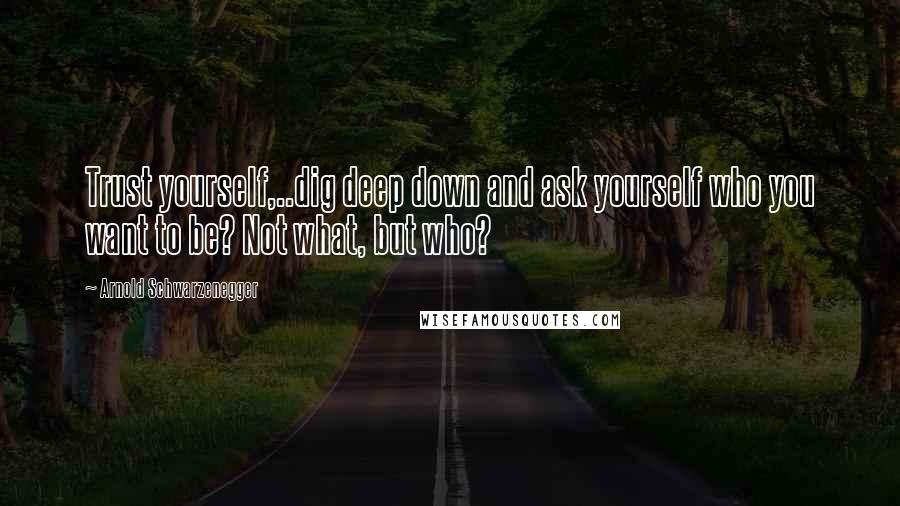 Arnold Schwarzenegger Quotes: Trust yourself,..dig deep down and ask yourself who you want to be? Not what, but who?