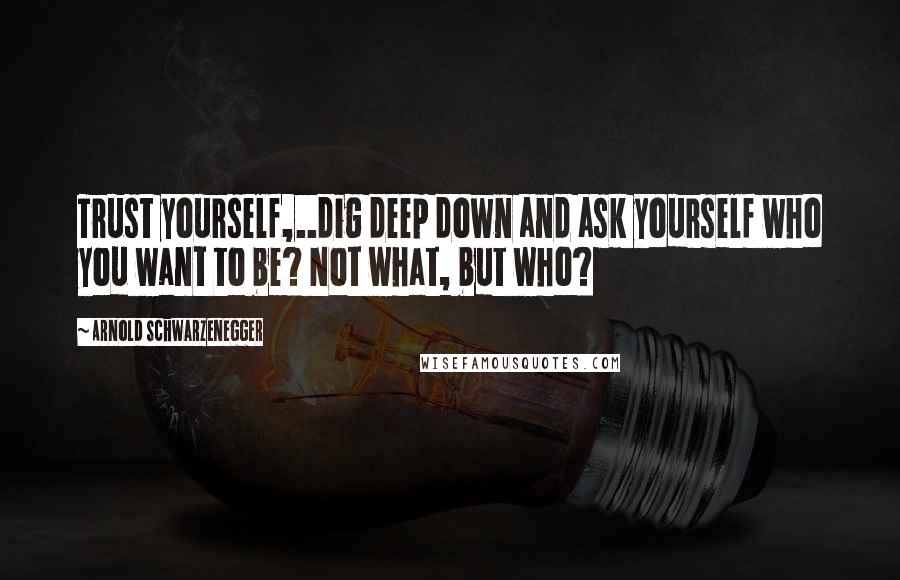 Arnold Schwarzenegger Quotes: Trust yourself,..dig deep down and ask yourself who you want to be? Not what, but who?