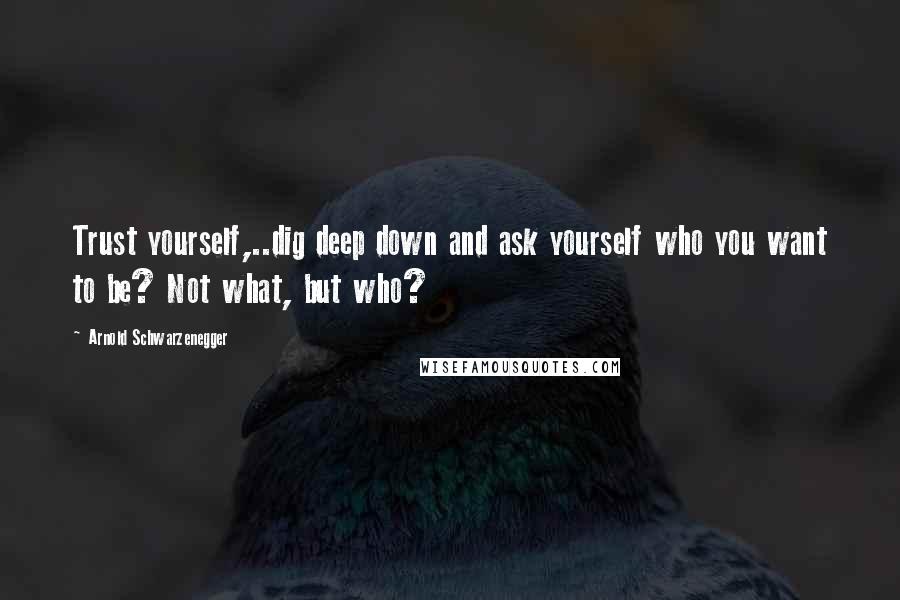 Arnold Schwarzenegger Quotes: Trust yourself,..dig deep down and ask yourself who you want to be? Not what, but who?