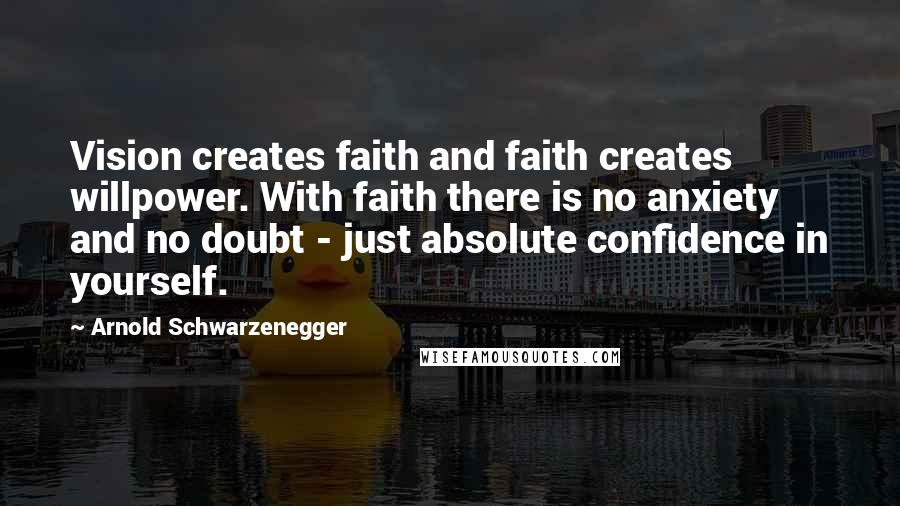 Arnold Schwarzenegger Quotes: Vision creates faith and faith creates willpower. With faith there is no anxiety and no doubt - just absolute confidence in yourself.