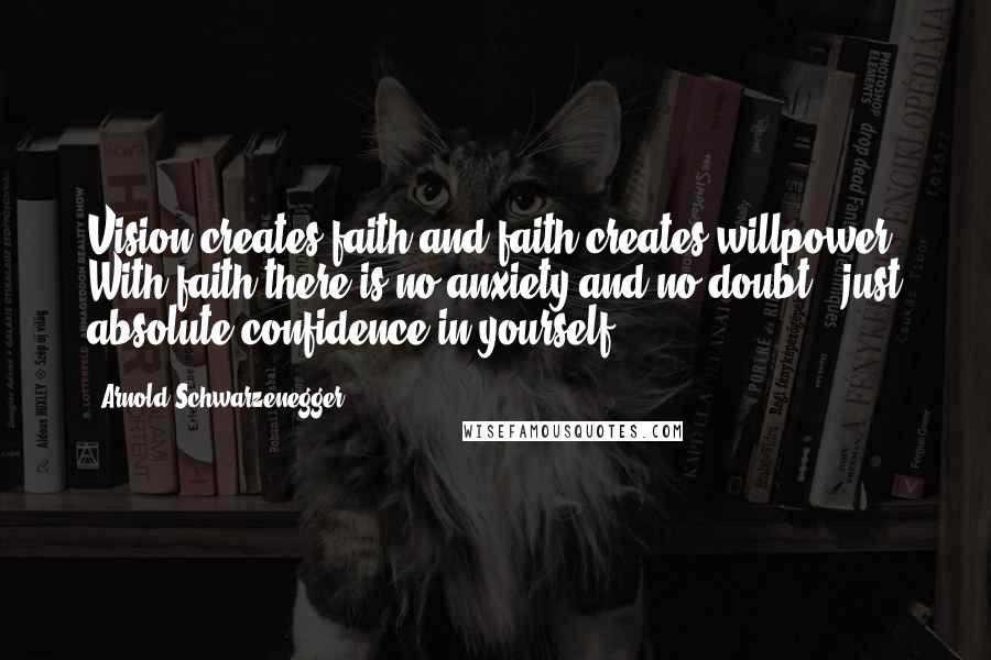 Arnold Schwarzenegger Quotes: Vision creates faith and faith creates willpower. With faith there is no anxiety and no doubt - just absolute confidence in yourself.