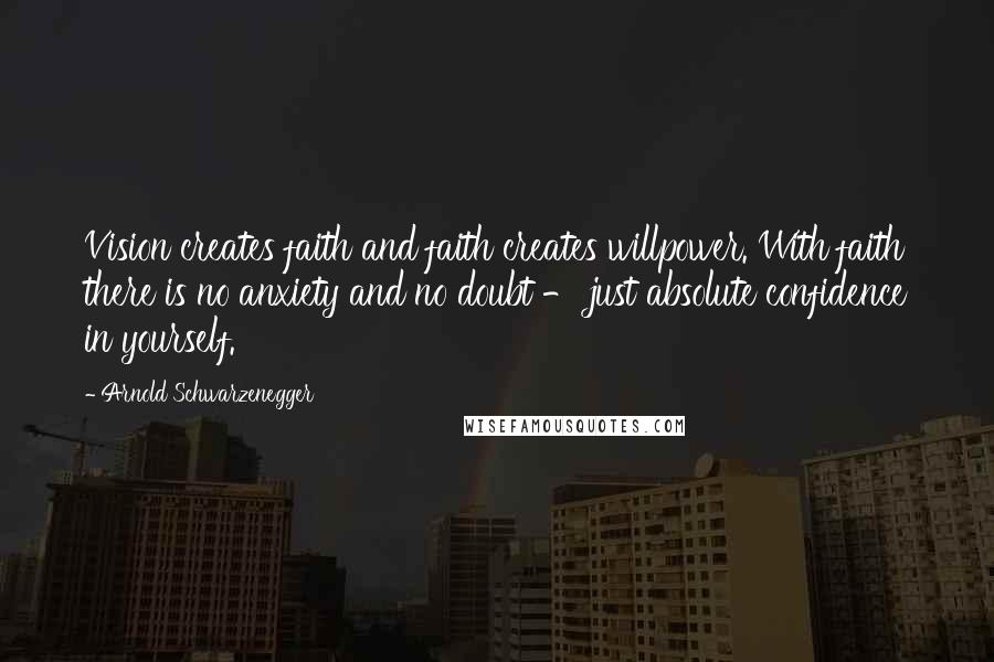 Arnold Schwarzenegger Quotes: Vision creates faith and faith creates willpower. With faith there is no anxiety and no doubt - just absolute confidence in yourself.