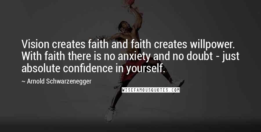 Arnold Schwarzenegger Quotes: Vision creates faith and faith creates willpower. With faith there is no anxiety and no doubt - just absolute confidence in yourself.