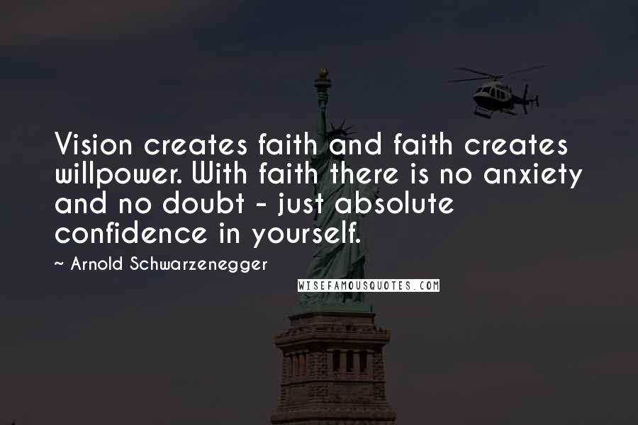 Arnold Schwarzenegger Quotes: Vision creates faith and faith creates willpower. With faith there is no anxiety and no doubt - just absolute confidence in yourself.