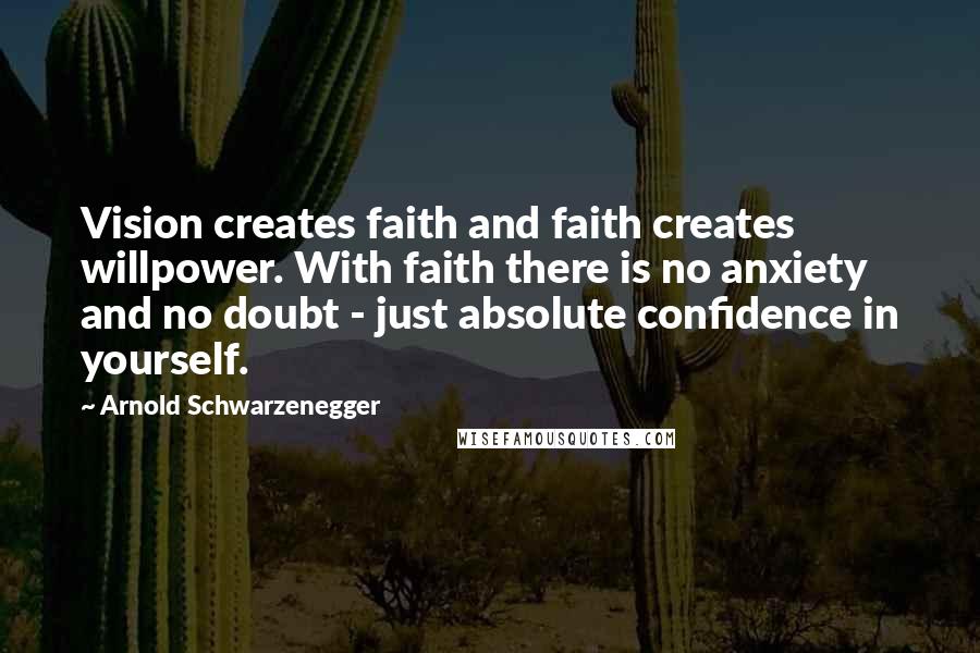 Arnold Schwarzenegger Quotes: Vision creates faith and faith creates willpower. With faith there is no anxiety and no doubt - just absolute confidence in yourself.