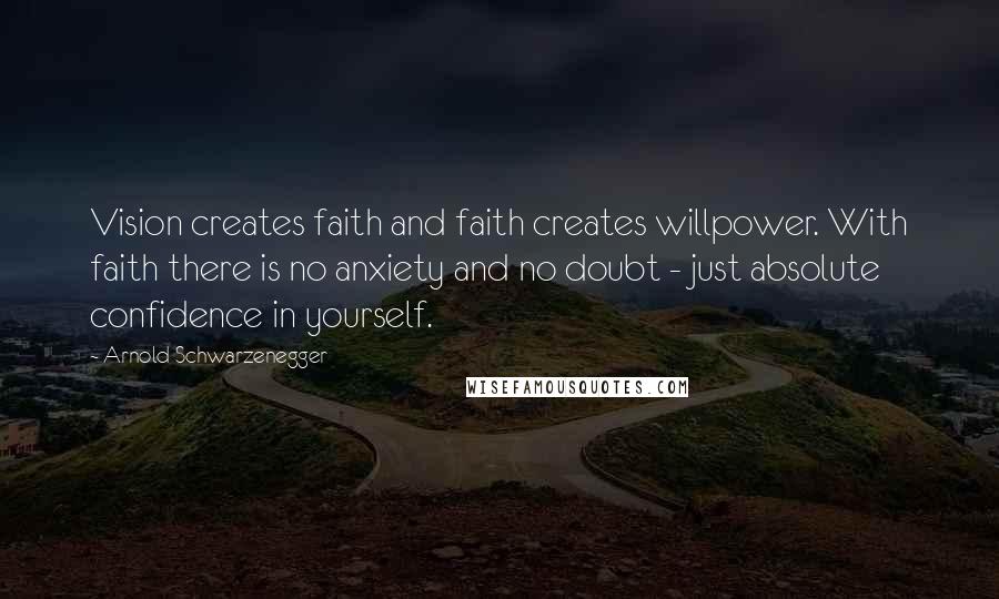 Arnold Schwarzenegger Quotes: Vision creates faith and faith creates willpower. With faith there is no anxiety and no doubt - just absolute confidence in yourself.