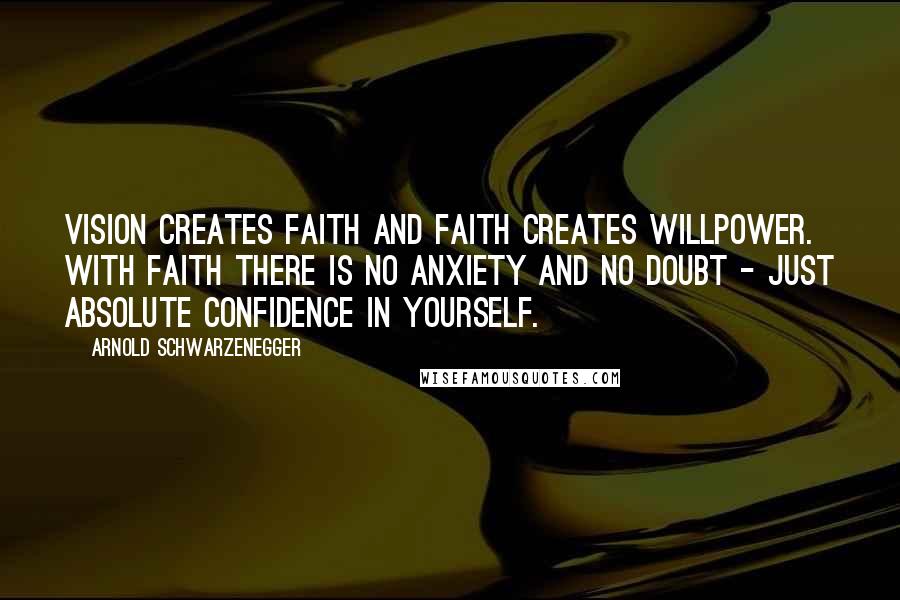 Arnold Schwarzenegger Quotes: Vision creates faith and faith creates willpower. With faith there is no anxiety and no doubt - just absolute confidence in yourself.