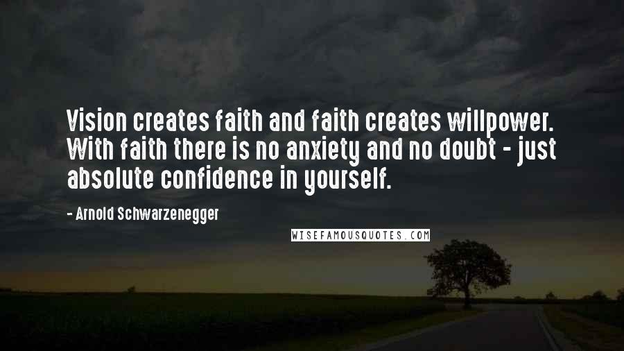 Arnold Schwarzenegger Quotes: Vision creates faith and faith creates willpower. With faith there is no anxiety and no doubt - just absolute confidence in yourself.