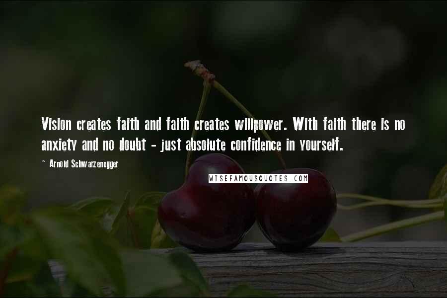 Arnold Schwarzenegger Quotes: Vision creates faith and faith creates willpower. With faith there is no anxiety and no doubt - just absolute confidence in yourself.