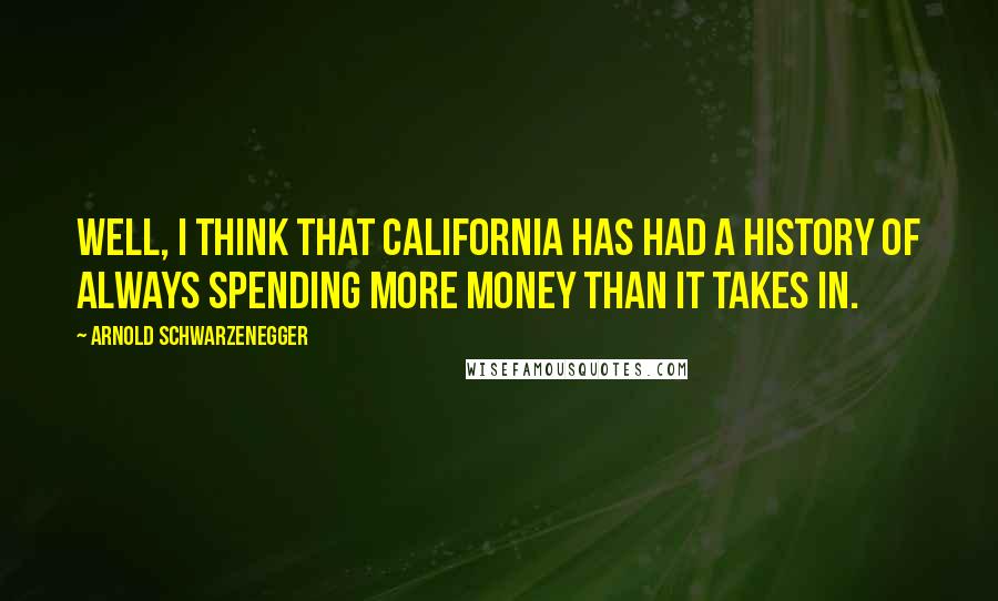 Arnold Schwarzenegger Quotes: Well, I think that California has had a history of always spending more money than it takes in.