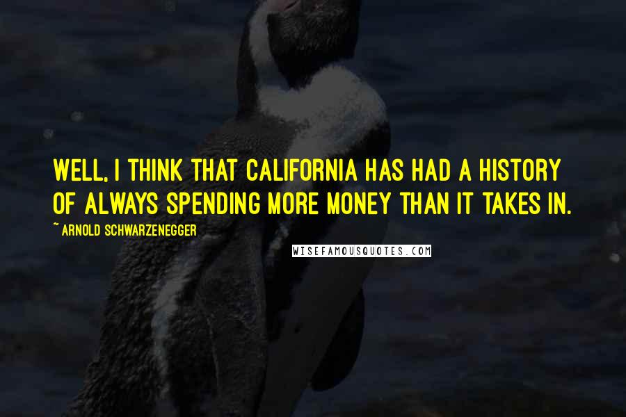 Arnold Schwarzenegger Quotes: Well, I think that California has had a history of always spending more money than it takes in.