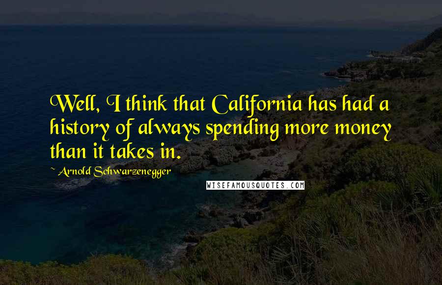 Arnold Schwarzenegger Quotes: Well, I think that California has had a history of always spending more money than it takes in.