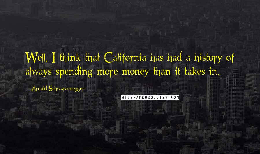 Arnold Schwarzenegger Quotes: Well, I think that California has had a history of always spending more money than it takes in.