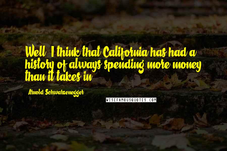 Arnold Schwarzenegger Quotes: Well, I think that California has had a history of always spending more money than it takes in.