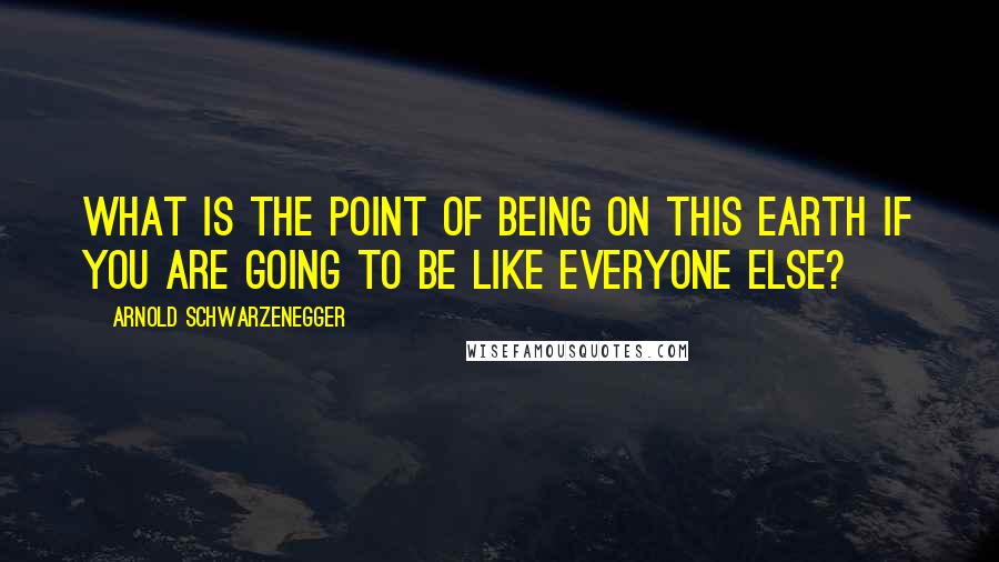 Arnold Schwarzenegger Quotes: What is the point of being on this Earth if you are going to be like everyone else?