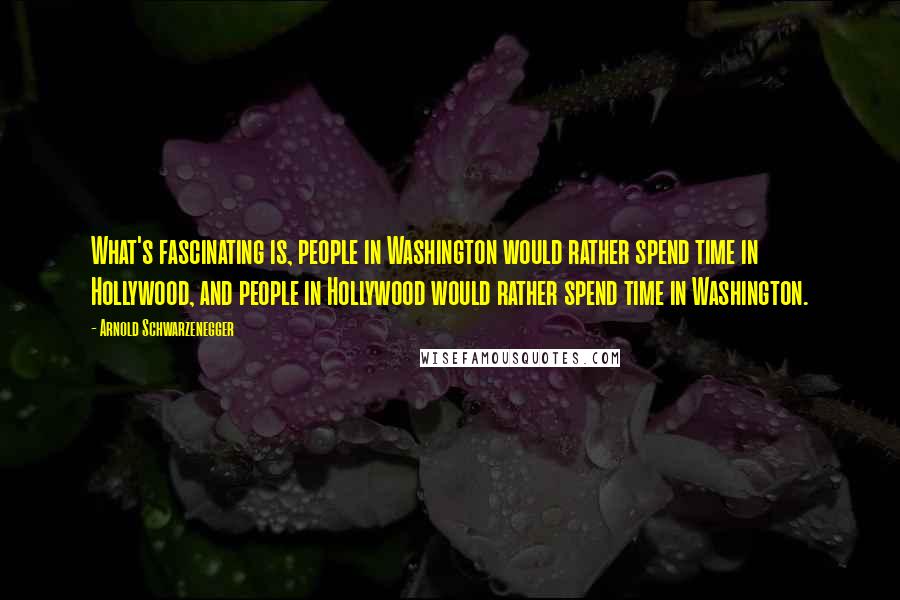 Arnold Schwarzenegger Quotes: What's fascinating is, people in Washington would rather spend time in Hollywood, and people in Hollywood would rather spend time in Washington.