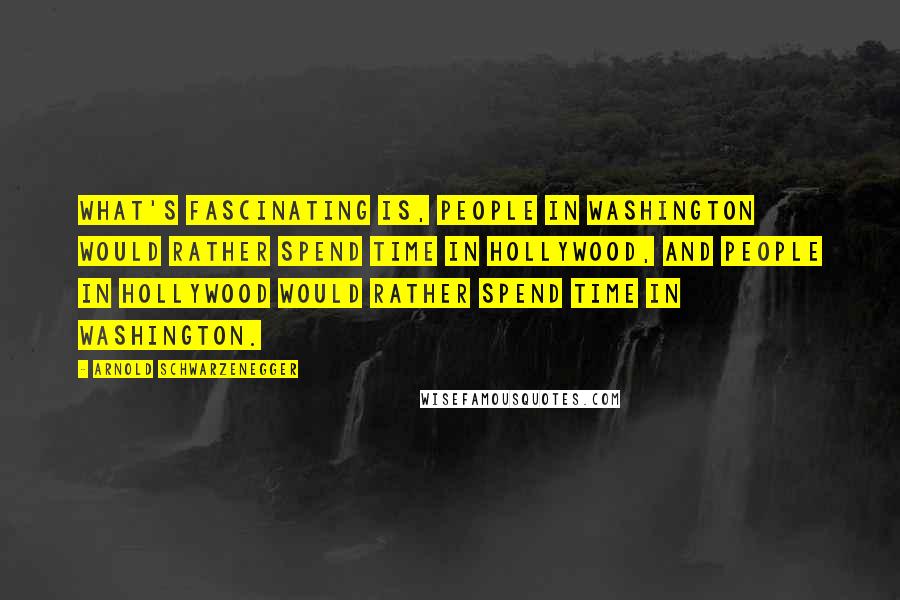 Arnold Schwarzenegger Quotes: What's fascinating is, people in Washington would rather spend time in Hollywood, and people in Hollywood would rather spend time in Washington.