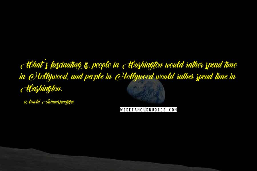 Arnold Schwarzenegger Quotes: What's fascinating is, people in Washington would rather spend time in Hollywood, and people in Hollywood would rather spend time in Washington.