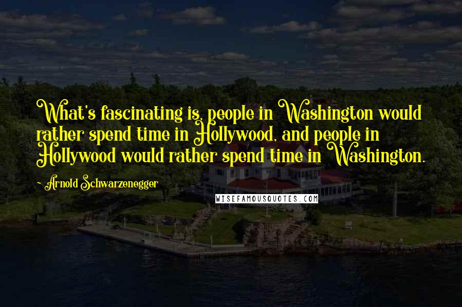 Arnold Schwarzenegger Quotes: What's fascinating is, people in Washington would rather spend time in Hollywood, and people in Hollywood would rather spend time in Washington.