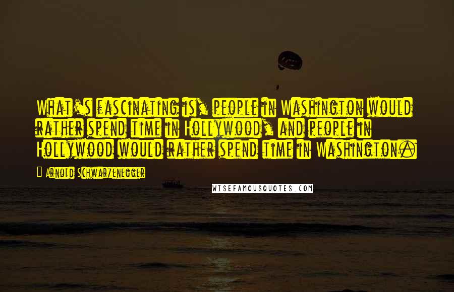 Arnold Schwarzenegger Quotes: What's fascinating is, people in Washington would rather spend time in Hollywood, and people in Hollywood would rather spend time in Washington.