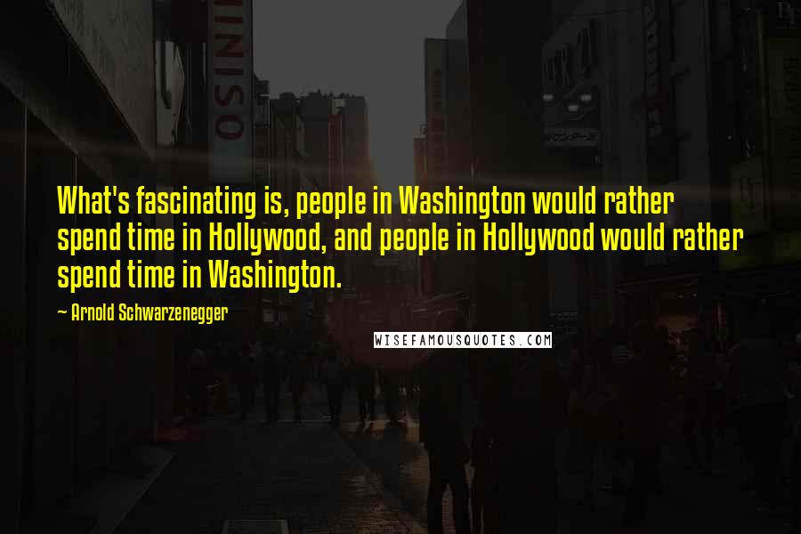 Arnold Schwarzenegger Quotes: What's fascinating is, people in Washington would rather spend time in Hollywood, and people in Hollywood would rather spend time in Washington.