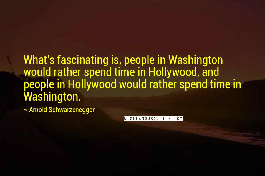 Arnold Schwarzenegger Quotes: What's fascinating is, people in Washington would rather spend time in Hollywood, and people in Hollywood would rather spend time in Washington.